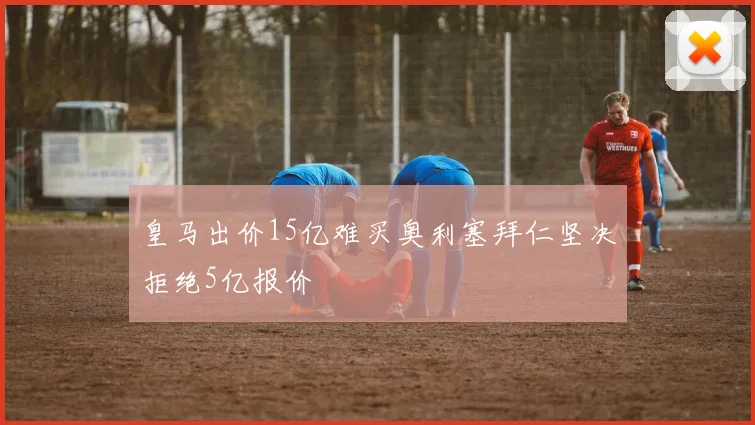 皇马出价15亿难买奥利塞拜仁坚决拒绝5亿报价