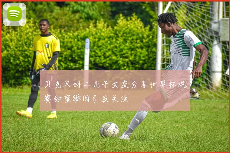 贝克汉姆二儿子女友分享世界杯观赛甜蜜瞬间引发关注