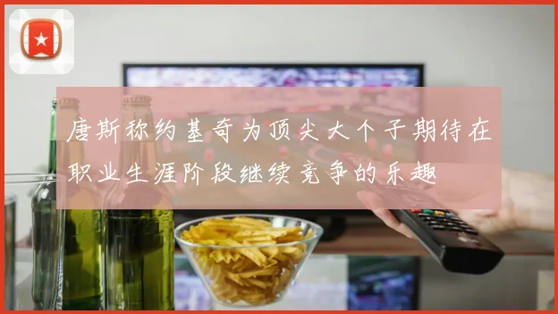唐斯称约基奇为顶尖大个子期待在职业生涯阶段继续竞争的乐趣