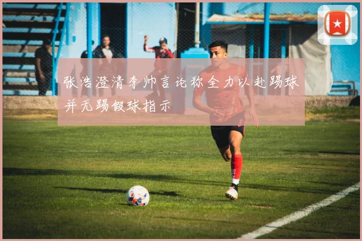 张浩澄清李帅言论称全力以赴踢球并无踢假球指示
