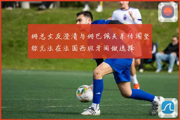姆总女友澄清与姆巴佩关系传闻坚称无法在法国西班牙间做选择