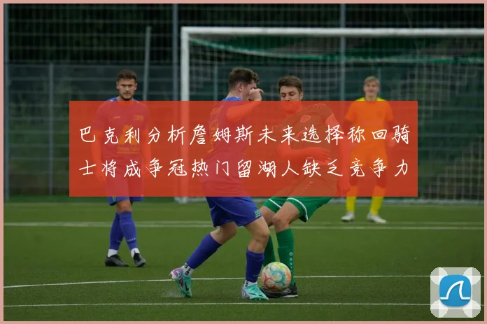 巴克利分析詹姆斯未来选择称回骑士将成争冠热门留湖人缺乏竞争力