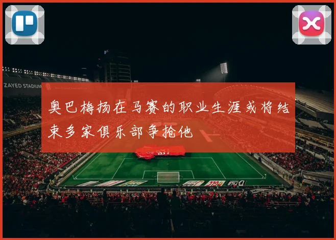 奥巴梅扬在马赛的职业生涯或将结束多家俱乐部争抢他