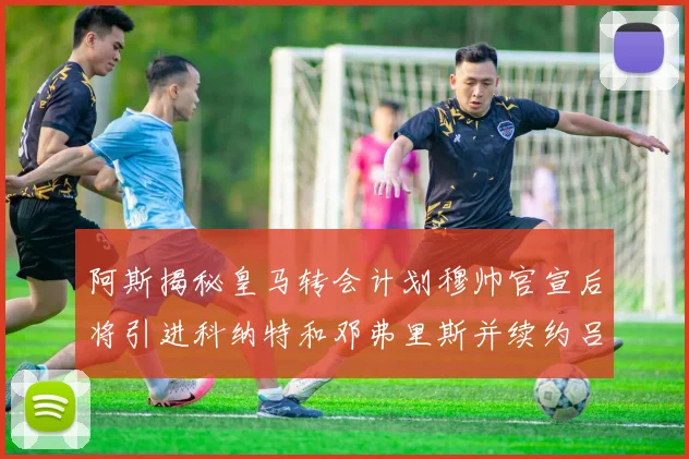 阿斯揭秘皇马转会计划穆帅官宣后将引进科纳特和邓弗里斯并续约吕迪格