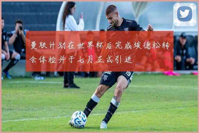 曼联计划在世界杯后完成埃德松转会体检并于七月正式引进
