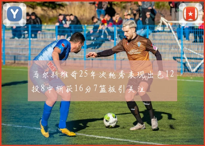 马尔科维奇25年次轮秀表现出色12投8中斩获16分7篮板引关注