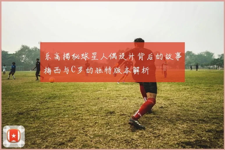 乐高揭秘球星人偶设计背后的故事梅西与C罗的独特版本解析
