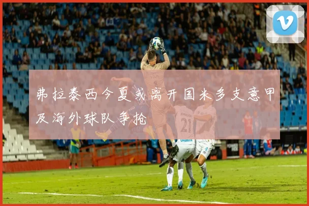 弗拉泰西今夏或离开国米多支意甲及海外球队争抢