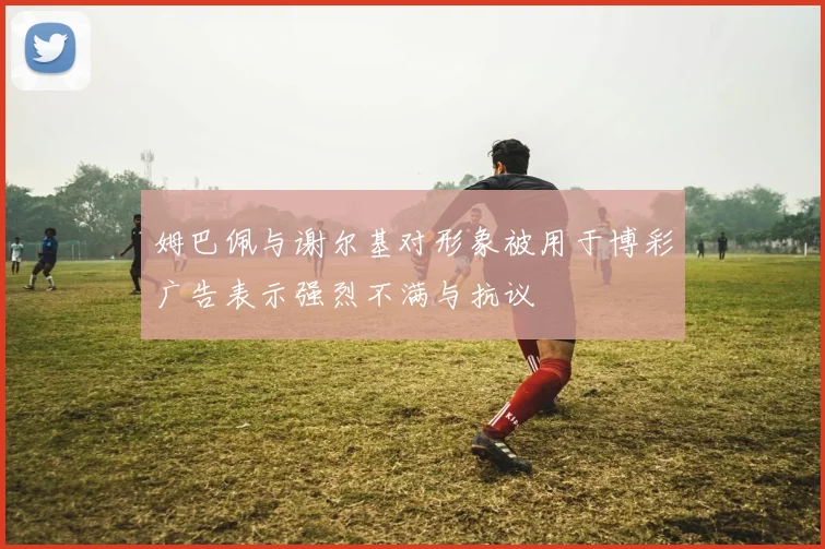 姆巴佩与谢尔基对形象被用于博彩广告表示强烈不满与抗议