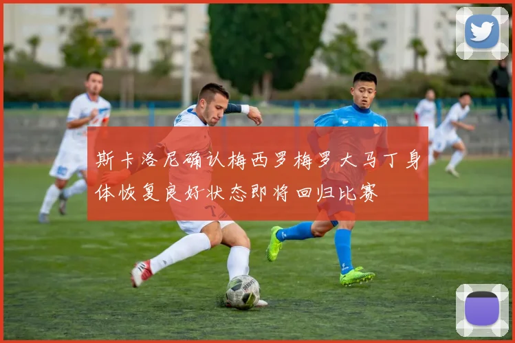 斯卡洛尼确认梅西罗梅罗大马丁身体恢复良好状态即将回归比赛