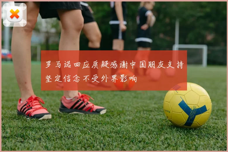 罗马诺回应质疑感谢中国朋友支持坚定信念不受外界影响
