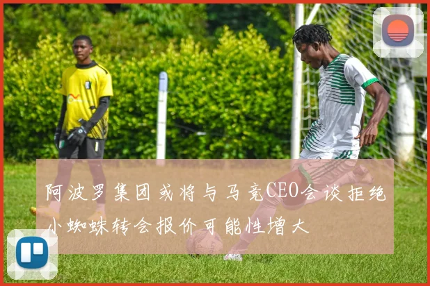 阿波罗集团或将与马竞CEO会谈拒绝小蜘蛛转会报价可能性增大