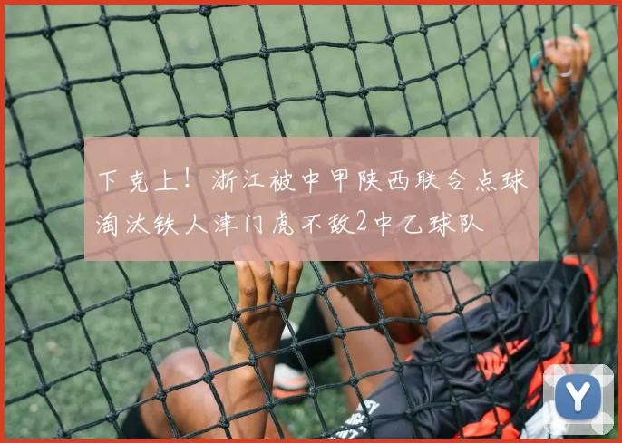 下克上！浙江被中甲陕西联合点球淘汰铁人津门虎不敌2中乙球队