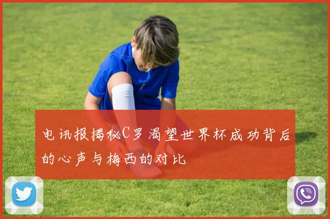 电讯报揭秘C罗渴望世界杯成功背后的心声与梅西的对比