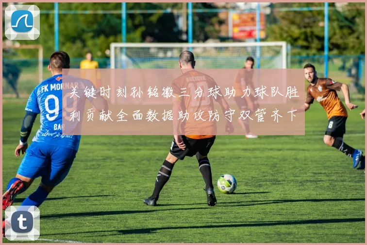 关键时刻孙铭徽三分球助力球队胜利贡献全面数据助攻防守双管齐下