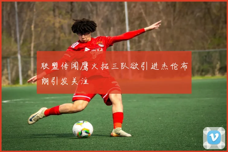 联盟传闻鹰火拓三队欲引进杰伦布朗引发关注