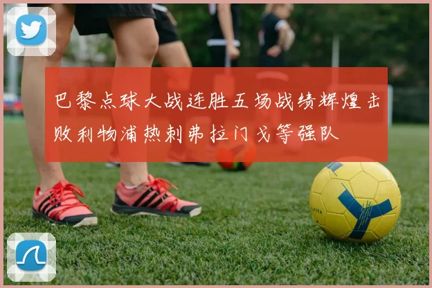 巴黎点球大战连胜五场战绩辉煌击败利物浦热刺弗拉门戈等强队