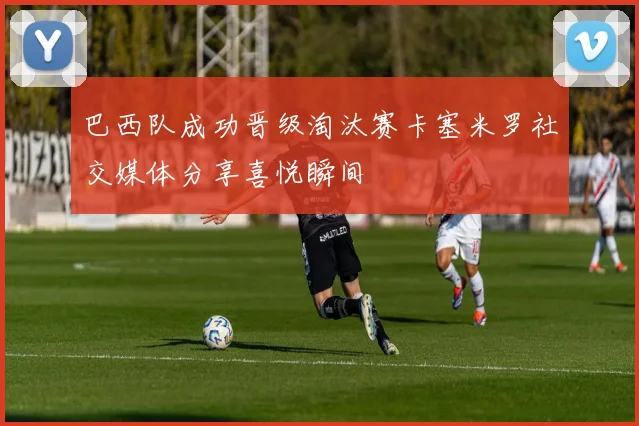 巴西队成功晋级淘汰赛卡塞米罗社交媒体分享喜悦瞬间