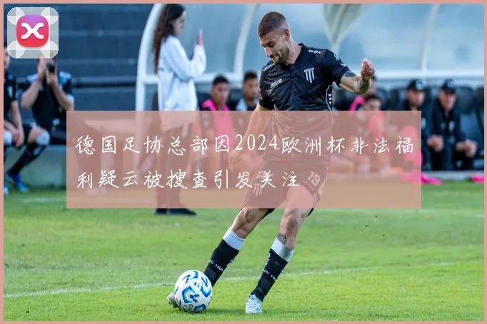 德国足协总部因2024欧洲杯非法福利疑云被搜查引发关注