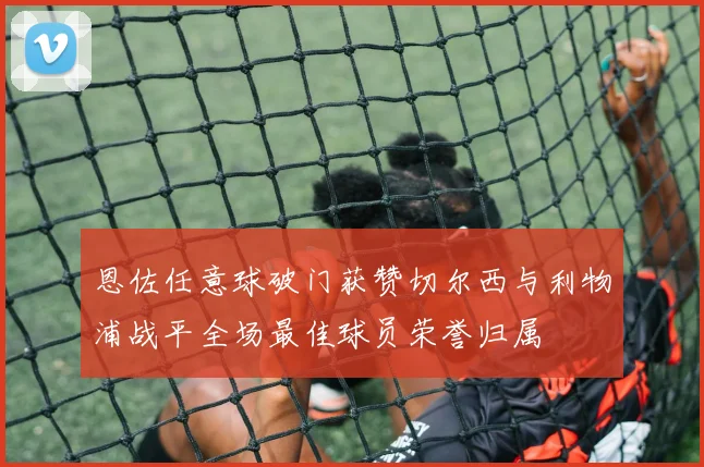 恩佐任意球破门获赞切尔西与利物浦战平全场最佳球员荣誉归属