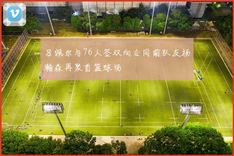 吕佩尔与76人签双向合同前队友杨瀚森再聚首篮球场
